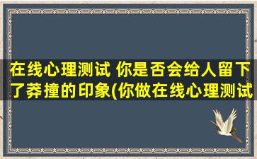 在线心理测试 你是否会给人留下了莽撞的印象(你做在线心理测试会显得莽撞？这可能是原因)